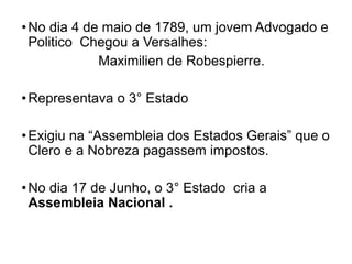 •No dia 4 de maio de 1789, um jovem Advogado e
Politico Chegou a Versalhes:
Maximilien de Robespierre.
•Representava o 3° Estado
•Exigiu na “Assembleia dos Estados Gerais” que o
Clero e a Nobreza pagassem impostos.
•No dia 17 de Junho, o 3° Estado cria a
Assembleia Nacional .
 