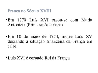 França no Século XVIII
•Em 1770 Luís XVI casou-se com Maria
Antonieta (Princesa Austríaca).
•Em 10 de maio de 1774, morre Luís XV
deixando a situação financeira da França em
crise.
•Luís XVI é coroado Rei da França.
 