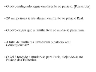 • O povo indignado segue em direção ao palácio. (Poissardes)
• 20 mil pessoas se instalaram em frente ao palácio Real.
• O povo exigiu que a família Real se muda-se para Paris.
• A tuba de mulheres invadiram o palácio Real.
Consequências?
• O Rei é forçado a mudar-se para Paris, alojando-se no
Palácio das Tulherias.
 