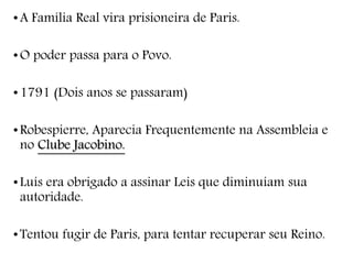 •A Família Real vira prisioneira de Paris.
•O poder passa para o Povo.
•1791 (Dois anos se passaram)
•Robespierre, Aparecia Frequentemente na Assembleia e
no Clube Jacobino.
•Luís era obrigado a assinar Leis que diminuíam sua
autoridade.
•Tentou fugir de Paris, para tentar recuperar seu Reino.
 
