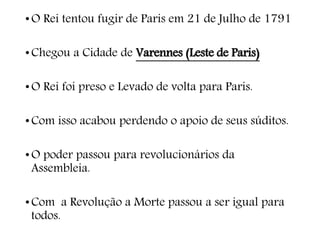 •O Rei tentou fugir de Paris em 21 de Julho de 1791
•Chegou a Cidade de Varennes (Leste de Paris)
•O Rei foi preso e Levado de volta para Paris.
•Com isso acabou perdendo o apoio de seus súditos.
•O poder passou para revolucionários da
Assembleia.
•Com a Revolução a Morte passou a ser igual para
todos.
 