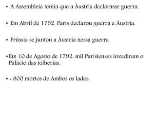• A Assembleia temia que a Áustria declarasse guerra.
• Em Abril de 1792, Paris declarou guerra a Áustria.
• Prússia se juntou a Áustria nessa guerra
•Em 10 de Agosto de 1792, mil Parisienses invadiram o
Palácio das tolherias.
•+ 800 mortos de Ambos os lados.
 
