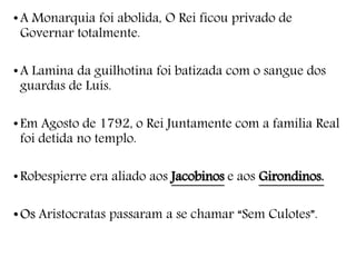 •A Monarquia foi abolida, O Rei ficou privado de
Governar totalmente.
•A Lamina da guilhotina foi batizada com o sangue dos
guardas de Luís.
•Em Agosto de 1792, o Rei Juntamente com a família Real
foi detida no templo.
•Robespierre era aliado aos Jacobinos e aos Girondinos.
•Os Aristocratas passaram a se chamar “Sem Culotes”.
 