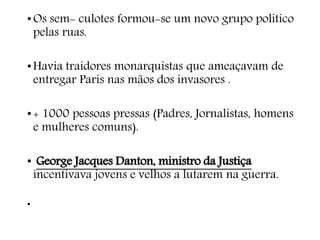 •Os sem- culotes formou-se um novo grupo politico
pelas ruas.
•Havia traidores monarquistas que ameaçavam de
entregar Paris nas mãos dos invasores .
•+ 1000 pessoas pressas (Padres, Jornalistas, homens
e mulheres comuns).
• George Jacques Danton, ministro da Justiça
incentivava jovens e velhos a lutarem na guerra.
•
 