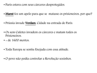 • Paris estava com seus cárceres desprotegidos.
• Marat fez um apelo para que se matasse os prisioneiros, por que?
• Prússia invade Verdam, Cidade na entrada de Paris.
• Os sem Culotes invadem os cárceres e matam todos os
Prisioneiros.
• + de 1600 mortos.
• Toda Europa se sentiu Enojada com essa atitude.
• O povo não podia controlar a Revolução sozinhos.
 