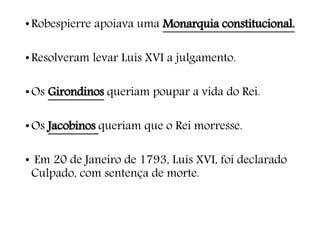 •Robespierre apoiava uma Monarquia constitucional.
•Resolveram levar Luís XVI a julgamento.
•Os Girondinos queriam poupar a vida do Rei.
•Os Jacobinos queriam que o Rei morresse.
• Em 20 de Janeiro de 1793, Luís XVI, foi declarado
Culpado, com sentença de morte.
 