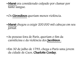 •Marat era considerado culpado por clamar por
tanto sangue.
•Os Girondinos queriam menos violência.
•Marat chegou a exigir 200.000 mil cabeças em seu
jornal.
•As pessoas fora de Paris, queriam o fim da
carnificina e da violência dos Jacobinos .
•Em 30 de julho de 1793, chega a Paris uma jovem
da cidade de Caen, Charlotte Corday.
 