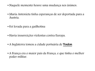 • Naquele momento houve uma mudança nos ânimos.
• Maria Antonieta tinha esperanças de ser deportada para a
Áustria.
• Foi levada para a guilhotina
• Havia insurreições violentas contra Europa.
• A Inglaterra tomou a cidade portuária de Toulon
• A França era o maior pais da França, e que tinha o melhor
poder militar.
 