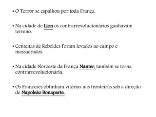 • O Terror se espalhou por toda França.
• Na cidade de Lion os contrarrevolucionários ganhavam
terreno.
• Centenas de Rebeldes Foram levados ao campo e
massacrados
• Na cidade Noroeste da França Nanter, também se torna
contrarrevolucionária.
• Os Franceses obtinham vitórias nas fronteiras sob a direção
de Napoleão Bonaparte.
 