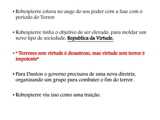 • Robespierre estava no auge do seu poder com a fase com o
período do Terror.
• Robespierre tinha o objetivo de ser elevado, para moldar um
novo tipo de sociedade: Republica da Virtude.
• “ Terrores sem virtude é desastroso, mas virtude sem terror é
impotente”
• Para Danton o governo precisava de uma nova diretriz,
organizando um grupo para combater o fim do terror.
• Robespierre viu isso como uma traição.
 
