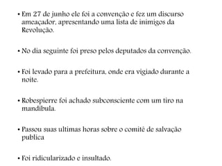 • Em 27 de junho ele foi a convenção e fez um discurso
ameaçador, apresentando uma lista de inimigos da
Revolução.
• No dia seguinte foi preso pelos deputados da convenção.
• Foi levado para a prefeitura, onde era vigiado durante a
noite.
• Robespierre foi achado subconsciente com um tiro na
mandíbula.
• Passou suas ultimas horas sobre o comitê de salvação
publica
• Foi ridicularizado e insultado.
 
