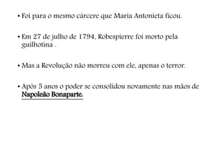 • Foi para o mesmo cárcere que Maria Antonieta ficou.
• Em 27 de julho de 1794, Robespierre foi morto pela
guilhotina .
• Mas a Revolução não morreu com ele, apenas o terror.
• Após 5 anos o poder se consolidou novamente nas mãos de
Napoleão Bonaparte.
 