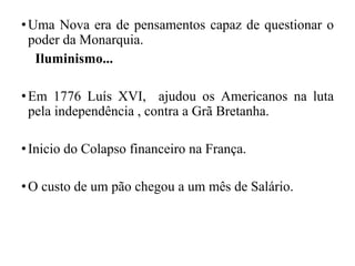 •Uma Nova era de pensamentos capaz de questionar o
poder da Monarquia.
Iluminismo...
•Em 1776 Luís XVI, ajudou os Americanos na luta
pela independência , contra a Grã Bretanha.
•Inicio do Colapso financeiro na França.
•O custo de um pão chegou a um mês de Salário.
 