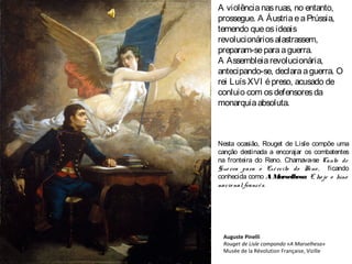 A violêncianasruas, no entanto,
prossegue. A ÁustriaeaPrússia,
temendo queosideais
revolucionáriosalastrassem,
preparam-separaaguerra.
A Assembleiarevolucionária,
antecipando-se, declaraaguerra. O
rei LuísXVI épreso, acusado de
conluio com osdefensoresda
monarquiaabsoluta.
Nesta ocasião, Rouget de Lisle compõe uma
canção destinada a encorajar os combatentes
na fronteira do Reno. Chamava-se Canto de
Guerra para o Exército do Reno , ficando
conhecida como A Marselhesa. É ho je o hino
nacio nal francês.
Auguste Pinelli
Rouget de Lisle compondo «A Marselhesa»
Musée de la Révolution Française, Vizille
 