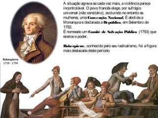 Robespierre
1758 - 1794
A situação agrava-secadavez mais, aviolênciaparece
incontrolável. O povo francêselege, por sufrágio
universal (não censitário), excluindo no entanto as
mulheres, umaConvenção Nacional. É abolidaa
MonarquiaedeclaradaaRepública, em Setembro de
1792.
É nomeado um Comité de Salvação P
ública (1793) que
exerceo poder.
Robespierre, conhecido pelo seu radicalismo, foi afigura
maisdestacadadesteperíodo.
 