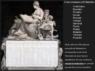 Vindimiário
Brumário
Frimário
Nivoso
Pluvioso
Ventoso
Germinal
Florial
Pradial
Messidor
Termidor
Fructidor
O ano começavaa22 Setembro
28 de Julho de 1794, data da
execução de Robespierre,
correspondia ao dia 10 do
Thermidor do ano II da era
republicana. Por isso, chama-se
reacção termidoriana ao período
que põe fim ao terror jacobino .
 