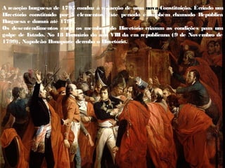 A reacção burguesa de 1795 conduz à redacção de uma nova Constituição. Écriado um
Directório constituído por 5 elementos. E
ste período é também chamado República
B
urguesa e durará até 1799.
Os desentendimentos entre os membros do Directório criaram as condições para um
golpe de E
stado. No 18 B
rumário do ano VIII da era republicana (9 de Novembro de
1799), Napoleão B
onaparte derruba o Directório.
 