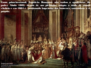 Como primeiro-cônsul, Napoleão B
onaparte não tardou a apoderar-se do
poder. Ainda 1802, depois de um plebiscito, adopta o título de cônsul
vitalício e em 1804 é proclamado imperador dos franceses, coroando-se a si
próprio.
Jacques-Louis David
Coroação de Napoleão Bonaparte como Imperador dos Franceses
Museu do Louvre
 