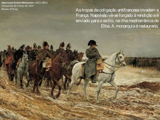 Jean-Louis-Ernest Meissonier (1815-1891)
Campanha de França de 1814
Museu d'Orsay
Astropasdacoligação antifrancesainvadem a
França. Napoleão vê-seforçado àrendição eé
enviado parao exílio, nailhamediterrânicade
Elba. A monarquiaérestaurada.
 