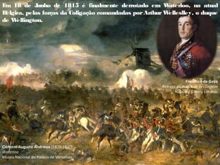 E
m 18 de J
unho de 1815 é finalmente derrotado em W
aterloo, na atual
B
élgica, pelas forças da Coligação comandadas porArthurW
elleslley, o duque
de W
ellington.
Clément-Auguste Andrieux (1829-1880)
Waterloo
Museu Nacional do Palácio de Versalhes
Francisco de Goya
Retrato do duque de Wellington
National Gallery Londres
 