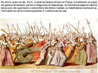 No último quarto do séc. XVIII, viveram-se tempos difíceis em França. Aumentavam os preços
dos generos alimentares, pairava a insegurança do desemprego, as manufaturas pagavam salários
baixos pois não suportavam a concorrência dos têxteis ingleses, os trabalhadores revoltavam-se.
Verificaram-seváriostumultospopulares. A violênciasaiu àsruas.
 