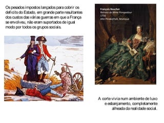 Ospesadosimpostoslançadosparacobrir os
deficitsdo Estado, em grandeparteresultantes
doscustosdasváriasguerrasem queaFrança
seenvolveu, não eram suportadosdeigual
modo por todososgrupossociais.
François Boucher
Retrato de Mme Pompadour
1756
Alte Pinakothek, Munique
A cortevivianum ambientedeluxo
eesbanjamento, completamente
alheadadarealidadesocial.
 