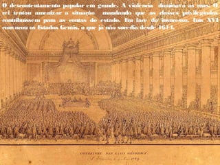 O descontentamento popular era grande. A violência dominava as ruas. O
rei tentou amenizar a situação mandando que as classes privilegiadas
contribuíssem para as contas do estado. E
m face do insucesso, L
uís XVI
convocou os E
stados Gerais, o que já não sucedia desde 1614.
 