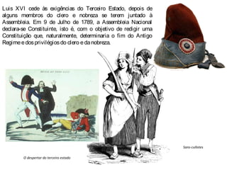 Luis XVI cede às exigências do Terceiro Estado, depois de
alguns membros do clero e nobreza se terem juntado à
Assembleia. Em 9 de Julho de 1789, a Assembleia Nacional
declara-se Constituinte, isto é, com o objetivo de redigir uma
Constituição que, naturalmente, determinaria o fim do Antigo
Regimeedosprivilégiosdo clero edanobreza.
O despertar do terceiro estado
Sans-cullotes
 