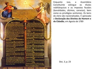 Enquanto isso, a Assembleia Constituinte extingue os títulos nobiliárquicos e os impostos feudais (banalidades, dízimos, corveias), bem como os privilégios senhoriais. Os bens do clero são nacionalizados. É aprovada a  Declaração dos Direitos do Homem e do Cidadão , em Agosto de 1789 Doc. 3, p. 23 