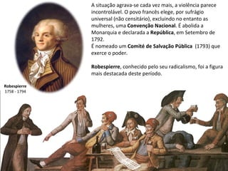 Robespierre 1758 - 1794 A situação agrava-se cada vez mais, a violência parece incontrolável. O povo francês elege, por sufrágio universal (não censitário), excluindo no entanto as mulheres, uma  Convenção Nacional . É abolida a Monarquia e declarada a  República , em Setembro de 1792.  É nomeado um  Comité de Salvação Pública   (1793) que exerce o poder. Robespierre , conhecido pelo seu radicalismo,   foi a figura mais destacada deste período. 