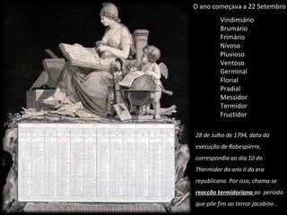 Vindimiário  Brumário Frimário Nivoso  Pluvioso Ventoso Germinal Florial Pradial  Messidor Termidor Fructidor O ano começava a 22 Setembro 28 de Julho de 1794, data da execução de Robespierre, correspondia ao dia 10 do Thermidor do ano II da era republicana. Por isso, chama-se  reacção termidoriana  ao  período que põe fim ao terror jacobino . 