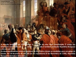 A reacção burguesa de 1795 conduz à  redacç ão de uma nova Constituição. É criado um Directório constituído por 5  elem entos.  Este perí odo é também chamado República Burguesa e durará até 1799. Os desentendimentos entre os membros do Directório criaram as condições para um golpe de Estado. No 18 Brumário do ano VIII da era republicana (9 de Novembro de 1799), Napoleão Bonaparte derruba o Directório. François Bouchot O golpe de 18 Brumário Museu Nacional do Palácio de Versalhes 