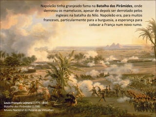 Louis-François Lejeune  (1775-1848) Batalha das Pirâmides  (1798) Museu Nacional do Palácio de Versalhes Napoleão tinha granjeado fama na  Batalha das Pirâmides , onde derrotou os mamelucos, apesar de depois ser derrotado pelos ingleses na batalha do Nilo. Napoleão era, para muitos franceses, particularmente para a burguesia, a esperança para colocar a França num novo rumo. 