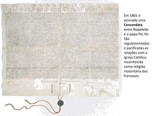 Em 1801 é assinada uma  Concordata  entre Napoleão e o papa Pio VII. São regulamentadas e pacificadas as relações com a Igreja Católica,  reconhecida como religião maioritária dos franceses. 