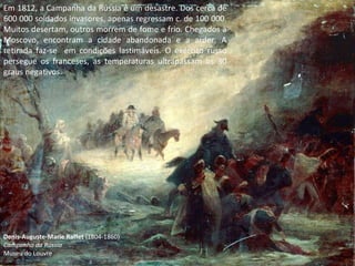 Denis-Auguste-Marie Raffet  (1804-1860) Campanha da Rússia Museu do Louvre Em 1812, a Campanha da Rússia é um desastre. Dos cerca de 600 000 soldados invasores, apenas regressam c. de 100 000. Muitos desertam, outros morrem de fome e frio. Chegados a Moscovo, encontram a cidade abandonada e a arder. A retirada faz-se  em condições lastimáveis. O exército russo persegue os franceses, as temperaturas ultrapassam os 30 graus negativos. 