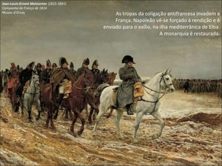 Jean-Louis-Ernest Meissonier  (1815-1891) Campanha de França de 1814 Museu d'Orsay As tropas da coligação antifrancesa invadem a França. Napoleão vê-se forçado à rendição e é enviado para o exílio, na ilha mediterrânica de Elba. A monarquia é restaurada. 