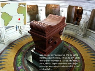 Napoleão é enviado para a ilha de Santa Helena. Aqui morrerá, em 1821. Em 1840, o corpo foi exumado e trasladado para Paris, sendo depositado num sarcófago especialmente desenhado no edifício do  Les Invalides . 