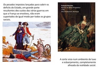 Os pesados impostos lançados para cobrir os deficits do Estado, em grande parte resultantes dos custos das várias guerras em que a França se envolveu, não eram suportados de igual modo por todos os grupos sociais. François Boucher Retrato   de Mme Pompadour 1756 Alte Pinakothek, Munique A corte vivia num ambiente de luxo e esbanjamento, completamente alheada da realidade social. 