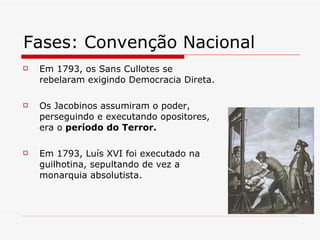 Fases: Convenção Nacional  Em 1793, os Sans Cullotes se rebelaram exigindo Democracia Direta. Os Jacobinos assumiram o poder, perseguindo e executando opositores, era o  período do Terror. Em 1793, Luís XVI foi executado na guilhotina, sepultando de vez a monarquia absolutista. 