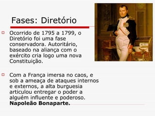 Fases: Diretório Ocorrido de 1795 a 1799, o Diretório foi uma fase conservadora. Autoritário, baseado na aliança com o exército cria logo uma nova Constituição. Com a França imersa no caos, e sob a ameaça de ataques internos e externos, a alta burguesia articulou entregar o poder a alguém influente e poderoso.  Napoleão Bonaparte. 