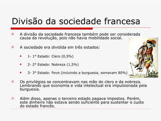 Divisão da sociedade francesa A divisão da sociedade francesa também pode ser considerada causa da revolução, pois não havia mobilidade social. A sociedade era dividida em três estados: 1- 1° Estado: Clero (0,5%) 2- 2° Estado: Nobreza (1,5%) 3- 3° Estado: Povo (incluindo a burguesia, somavam 80%) Os privilégios se concentravam nas mão do clero e da nobreza. Lembrando que economia e vida intelectual era impulsionada pela burguesia. Além disso, apenas o terceiro estado pagava impostos. Porém, este dinheiro não estava sendo suficiente para sustentar o custo do estado francês.  