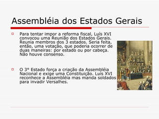 Assembléia dos Estados Gerais  Para tentar impor a reforma fiscal, Luís XVI convocou uma Reunião dos Estados Gerais. Reunia membros dos 3 estados. Seria feita, então, uma votação, que poderia ocorrer de duas maneiras: por estado ou por cabeça. Não houve consenso. O 3° Estado força a criação da Assembléia Nacional e exige uma Constituição. Luís XVI reconhece a Assembléia mas manda soldados para invadir Versalhes. 