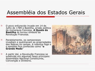 Assembléia dos Estados Gerais  O povo enfurecido invade em 14 de Julho de 1789 a Bastilha, prisão política da monarquia francesa.  A Queda da Bastilha  se tornou símbolo da Revolução Francesa. Paralelamente, os camponeses invadiam e queimavam as propriedades dos Nobres no campo. A nobreza foge e o episódio fica conhecido como “ o Grande Medo ” A partir daí, a Revolução Francesa se subdivide em algumas fases principais: Assembléia Nacional Constituinte, Convenção e Diretório. 