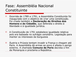 Fase: Assembléia Nacional Constituinte Ocorrida de 1789 a 1791, a Assembléia Constituinte foi inaugurada com o objetivo de criar uma constituição. Foi criada também a  Declaração de Direitos dos Homens e do Cidadão , que defendia o direito à liberdade e à igualdade jurídica.  A Constituição de 1791 estabelece igualdade relativa pois era baseada no sufrágio censitário. Legislação para manter os interesses da burguesia Áustria e Prússia tentam invadir a França e chegam até Paris. A Assembléia dá armas ao povo e afasta o perigo externo. A chamada  Comuna de Paris  decreta o fim da Monarquia e proclama a República. 
