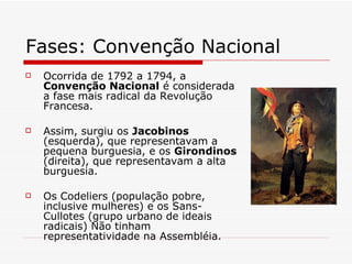 Fases: Convenção Nacional  Ocorrida de 1792 a 1794, a  Convenção Nacional  é considerada a fase mais radical da Revolução Francesa. Assim, surgiu os  Jacobinos  (esquerda), que representavam a pequena burguesia, e os  Girondinos  (direita), que representavam a alta burguesia. Os Codeliers (população pobre, inclusive mulheres) e os Sans- Cullotes (grupo urbano de ideais radicais) Não tinham representatividade na Assembléia. 