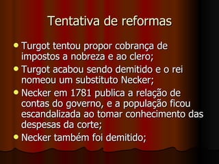 Tentativa de reformas Turgot tentou propor cobrança de impostos a nobreza e ao clero; Turgot acabou sendo demitido e o rei nomeou um substituto Necker; Necker em 1781 publica a relação de contas do governo, e a população ficou escandalizada ao tomar conhecimento das despesas da corte; Necker também foi demitido; 