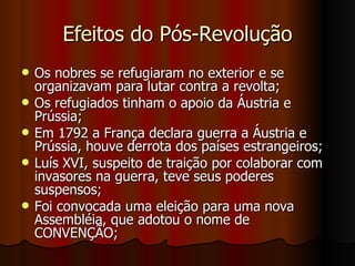Efeitos do Pós-Revolução Os nobres se refugiaram no exterior e se organizavam para lutar contra a revolta; Os refugiados tinham o apoio da Áustria e Prússia; Em 1792 a França declara guerra a Áustria e Prússia, houve derrota dos países estrangeiros; Luís XVI, suspeito de traição por colaborar com invasores na guerra, teve seus poderes suspensos;  Foi convocada uma eleição para uma nova Assembléia, que adotou o nome de CONVENÇÃO; 