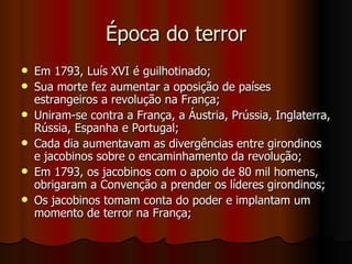 Época do terror Em 1793, Luís XVI é guilhotinado; Sua morte fez aumentar a oposição de países estrangeiros a revolução na França; Uniram-se contra a França, a Áustria, Prússia, Inglaterra, Rússia, Espanha e Portugal; Cada dia aumentavam as divergências entre girondinos e jacobinos sobre o encaminhamento da revolução; Em 1793, os jacobinos com o apoio de 80 mil homens, obrigaram a Convenção a prender os líderes girondinos; Os jacobinos tomam conta do poder e implantam um momento de terror na França;  