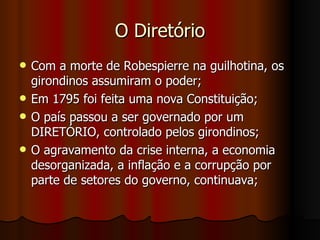 O Diretório Com a morte de Robespierre na guilhotina, os girondinos assumiram o poder; Em 1795 foi feita uma nova Constituição; O país passou a ser governado por um DIRETÓRIO, controlado pelos girondinos; O agravamento da crise interna, a economia desorganizada, a inflação e a corrupção por parte de setores do governo, continuava; 