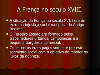 A França no século XVIII  A situação da França no século XVIII era de extrema injustiça social na época do Antigo Regime.  O Terceiro Estado era formado pelos trabalhadores urbanos, camponeses e a pequena burguesia comercial.  Os impostos eram pagos somente por este segmento social com o objetivo de manter os luxos da nobreza. 